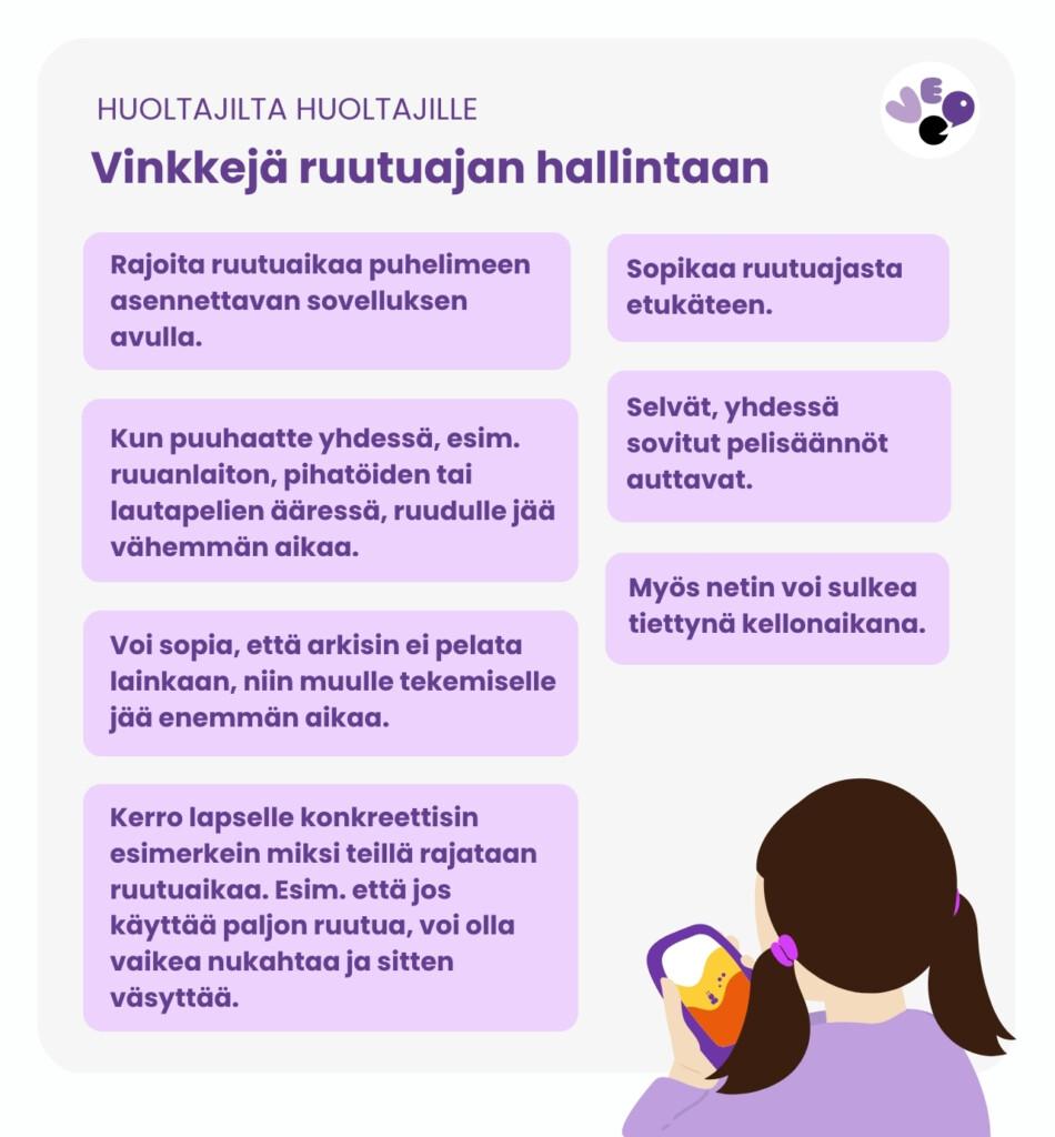 Vinkkejä ruutuajan hallintaan:
- Rajoita ruutuaikaa puhelimeen asennettavan sovelluksen avulla.
- Sopikaa ruutuajasta etukäteen.
- Kun puuhaatte yhdessä, ruudulle jää vähemmän aikaa.
-Selvät, yhdessä sovitut pelisäännöt auttavat.
- Myös netin voi sulkea tiettynä kellonaikana.
- Voi sopia, ettei arkisin pelata lainkaan.
- Kerro lapselle konkreettisin esimerkein miksi teillä rajataan ruutuaikaa.